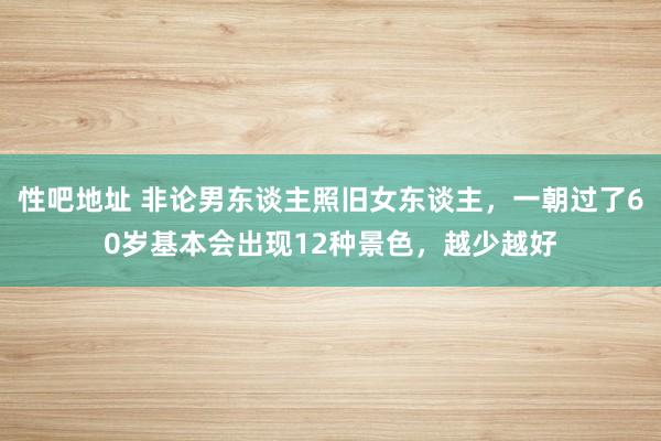 性吧地址 非论男东谈主照旧女东谈主，一朝过了60岁基本会出现12种景色，越少越好