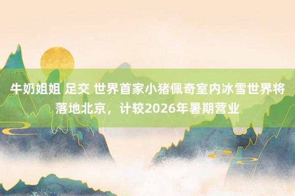 牛奶姐姐 足交 世界首家小猪佩奇室内冰雪世界将落地北京，计较2026年暑期营业