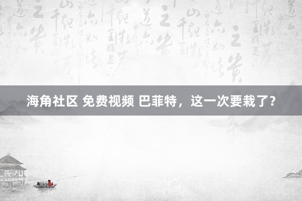 海角社区 免费视频 巴菲特，这一次要栽了？