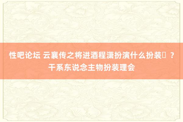 性吧论坛 云襄传之将进酒程潇扮演什么扮装‌？干系东说念主物扮装理会