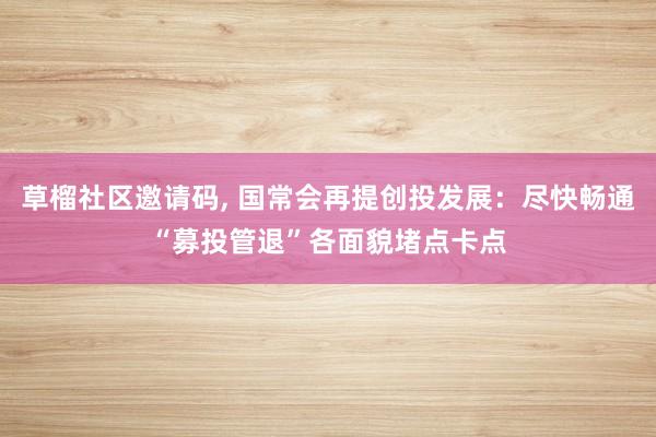 草榴社区邀请码， 国常会再提创投发展：尽快畅通“募投管退”各面貌堵点卡点