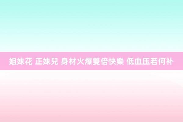 姐妹花 正妹兒 身材火爆雙倍快樂 低血压若何补