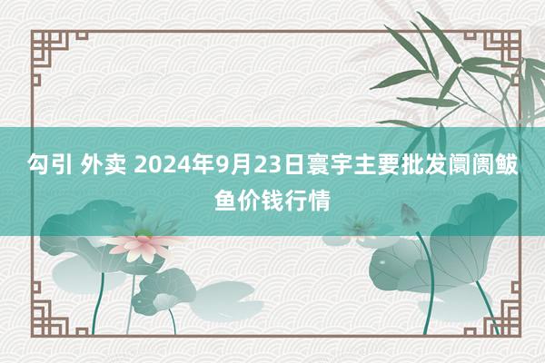 勾引 外卖 2024年9月23日寰宇主要批发阛阓鲅鱼价钱行情