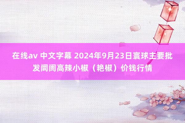 在线av 中文字幕 2024年9月23日寰球主要批发阛阓高辣小椒（艳椒）价钱行情