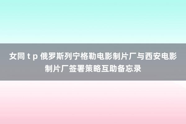 女同 t p 俄罗斯列宁格勒电影制片厂与西安电影制片厂签署策略互助备忘录