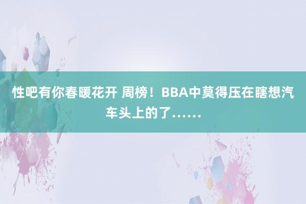 性吧有你春暖花开 周榜！BBA中莫得压在瞎想汽车头上的了……