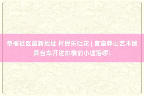 草榴社区最新地址 村民乐吐花 | 宜章莽山艺术团舞台车开进排楼前小墟落啰！