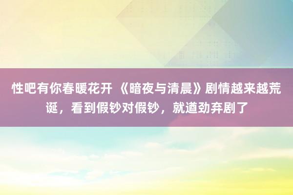 性吧有你春暖花开 《暗夜与清晨》剧情越来越荒诞，看到假钞对假钞，就遒劲弃剧了