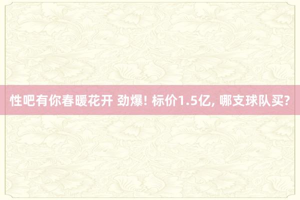 性吧有你春暖花开 劲爆! 标价1.5亿, 哪支球队买?