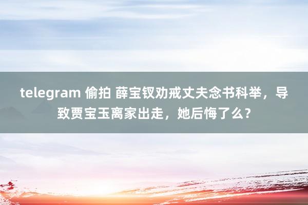 telegram 偷拍 薛宝钗劝戒丈夫念书科举，导致贾宝玉离家出走，她后悔了么？