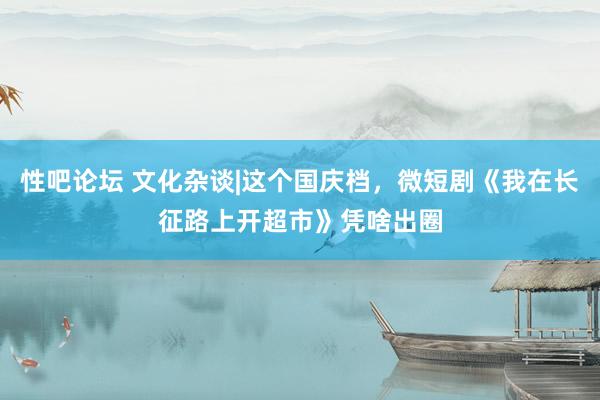 性吧论坛 文化杂谈|这个国庆档，微短剧《我在长征路上开超市》凭啥出圈