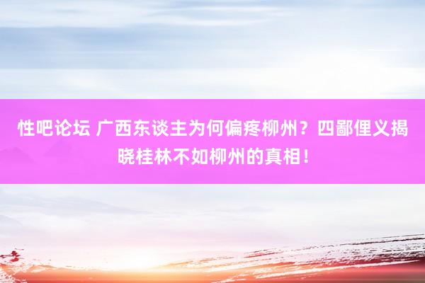 性吧论坛 广西东谈主为何偏疼柳州？四鄙俚义揭晓桂林不如柳州的真相！