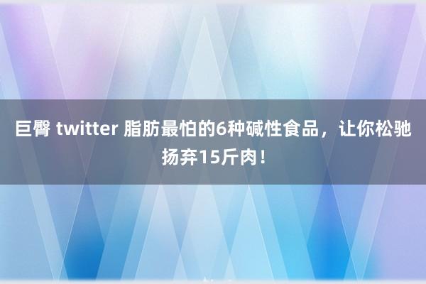 巨臀 twitter 脂肪最怕的6种碱性食品，让你松驰扬弃15斤肉！