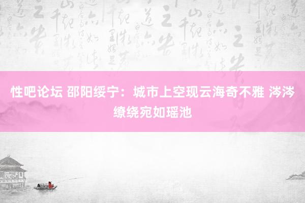 性吧论坛 邵阳绥宁:城市上空现云海奇不雅 涔涔缭绕宛如瑶池