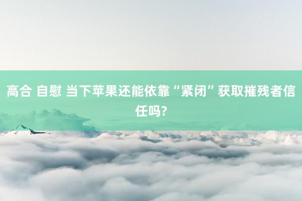 高合 自慰 当下苹果还能依靠“紧闭”获取摧残者信任吗?