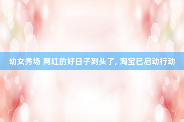 幼女秀场 网红的好日子到头了, 淘宝已启动行动
