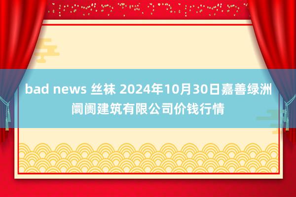 bad news 丝袜 2024年10月30日嘉善绿洲阛阓建筑有限公司价钱行情