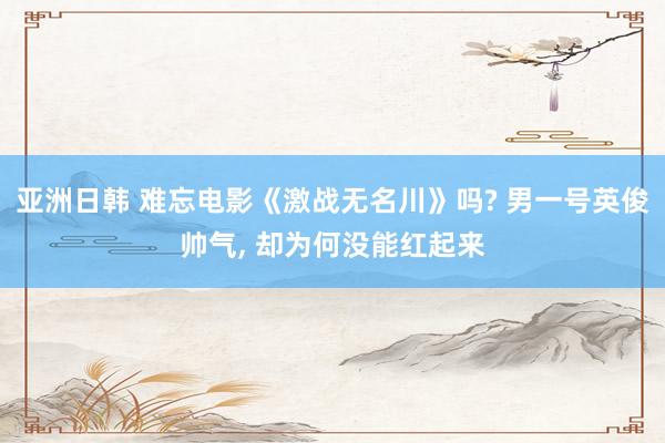 亚洲日韩 难忘电影《激战无名川》吗? 男一号英俊帅气, 却为何没能红起来