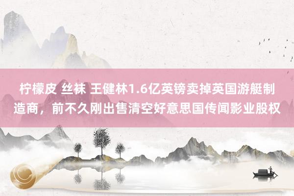柠檬皮 丝袜 王健林1.6亿英镑卖掉英国游艇制造商，前不久刚出售清空好意思国传闻影业股权