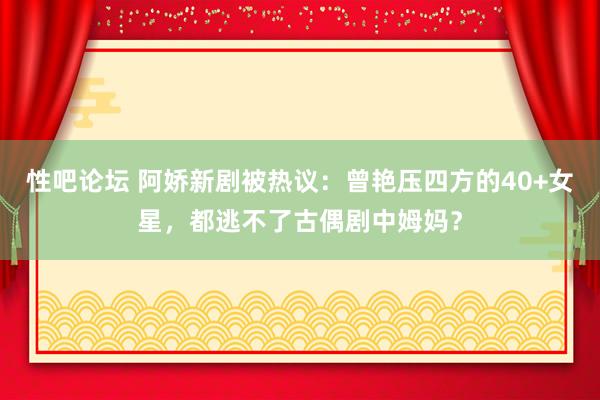 性吧论坛 阿娇新剧被热议：曾艳压四方的40+女星，都逃不了古偶剧中姆妈？