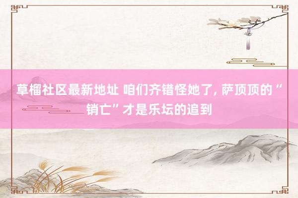 草榴社区最新地址 咱们齐错怪她了, 萨顶顶的“销亡”才是乐坛的追到