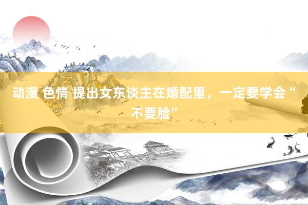 动漫 色情 提出女东谈主在婚配里，一定要学会“不要脸”