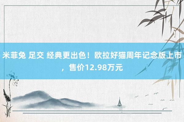 米菲兔 足交 经典更出色！欧拉好猫周年记念版上市，售价12.98万元