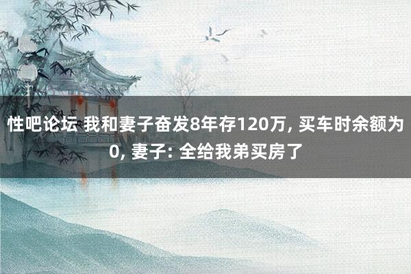 性吧论坛 我和妻子奋发8年存120万, 买车时余额为0, 妻子: 全给我弟买房了