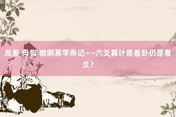 反差 母狗 微明易学条记——六爻算计是看卦仍是看爻？