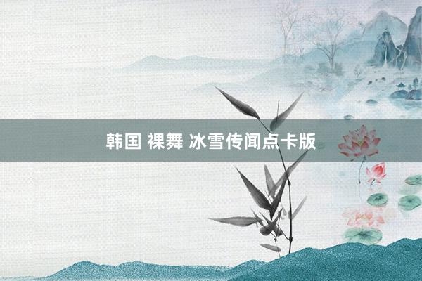 韩国 裸舞 冰雪传闻点卡版