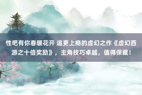 性吧有你春暖花开 追更上瘾的虚幻之作《虚幻西游之十倍奖励》，主角技巧卓越，值得保藏！