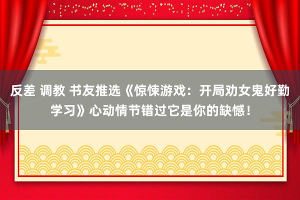 反差 调教 书友推选《惊悚游戏：开局劝女鬼好勤学习》心动情节错过它是你的缺憾！