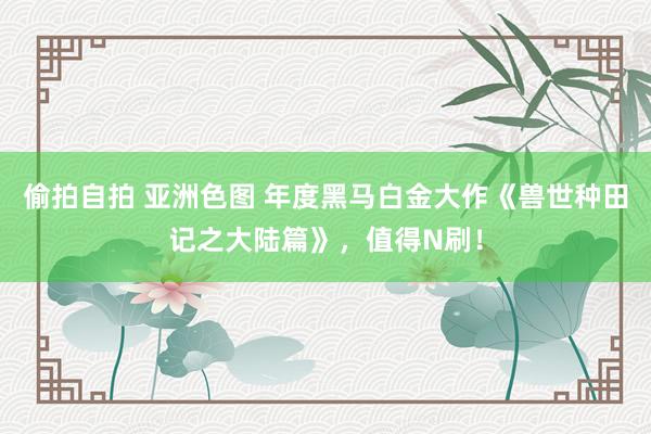 偷拍自拍 亚洲色图 年度黑马白金大作《兽世种田记之大陆篇》，值得N刷！
