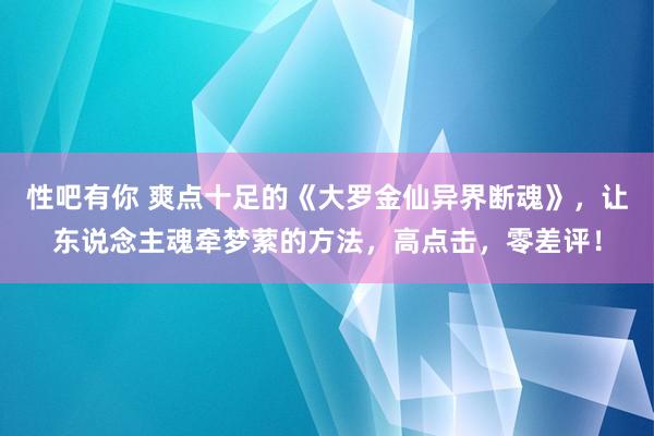 性吧有你 爽点十足的《大罗金仙异界断魂》，让东说念主魂牵梦萦的方法，高点击，零差评！