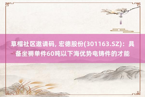 草榴社区邀请码, 宏德股份(301163.SZ)：具备坐褥单件60吨以下海优势电铸件的才能