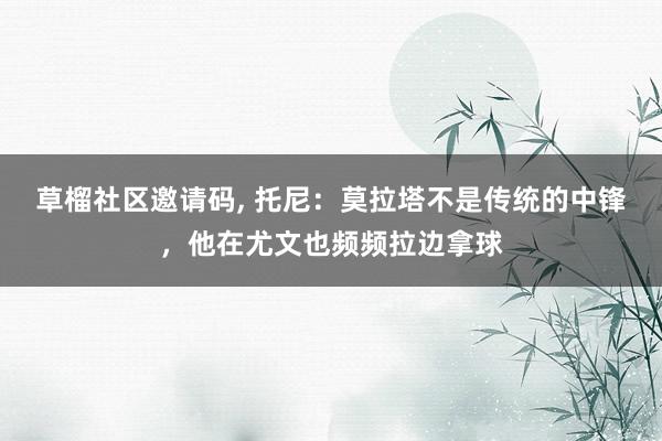 草榴社区邀请码, 托尼：莫拉塔不是传统的中锋，他在尤文也频频拉边拿球