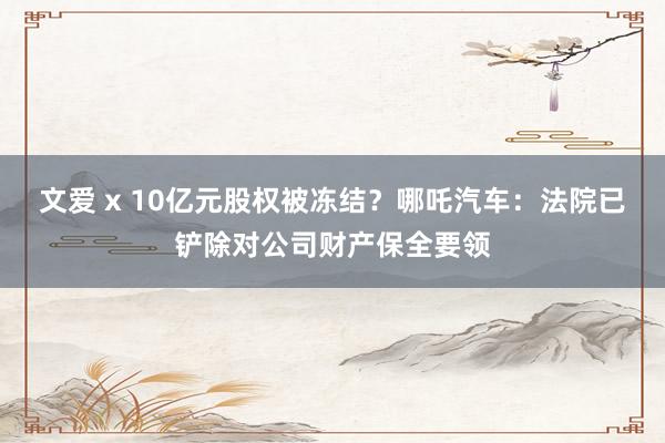 文爱 x 10亿元股权被冻结？哪吒汽车：法院已铲除对公司财产保全要领