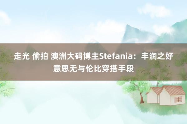 走光 偷拍 澳洲大码博主Stefania：丰润之好意思无与伦比穿搭手段