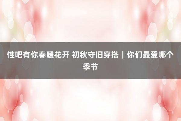 性吧有你春暖花开 初秋守旧穿搭｜你们最爱哪个季节