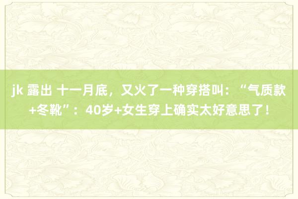 jk 露出 十一月底，又火了一种穿搭叫：“气质款+冬靴”：40岁+女生穿上确实太好意思了！