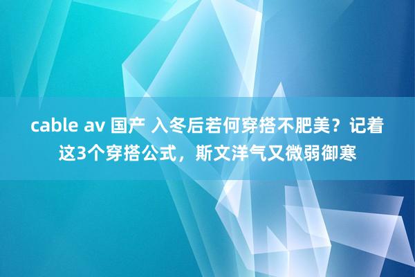cable av 国产 入冬后若何穿搭不肥美？记着这3个穿搭公式，斯文洋气又微弱御寒