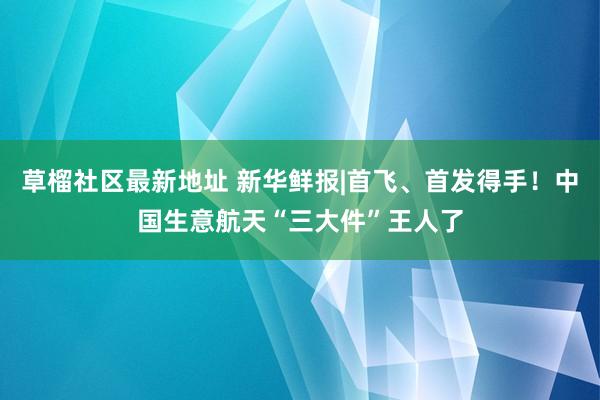 草榴社区最新地址 新华鲜报|首飞、首发得手！中国生意航天“三大件”王人了