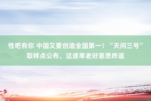 性吧有你 中国又要创造全国第一！“天问三号”取样点公布，这速率老好意思咋追
