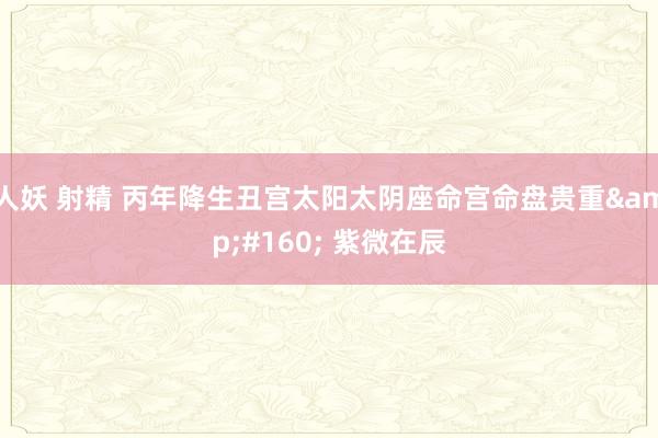 人妖 射精 丙年降生丑宫太阳太阴座命宫命盘贵重&#160; 紫微在辰