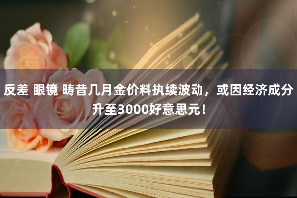反差 眼镜 畴昔几月金价料执续波动，或因经济成分升至3000好意思元！