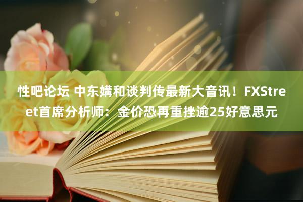 性吧论坛 中东媾和谈判传最新大音讯！FXStreet首席分析师：金价恐再重挫逾25好意思元