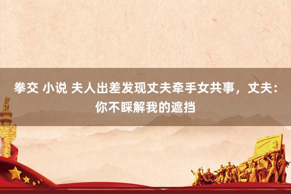 拳交 小说 夫人出差发现丈夫牵手女共事，丈夫：你不睬解我的遮挡