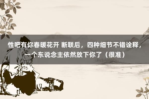 性吧有你春暖花开 断联后，四种细节不错诠释，一个东说念主依然放下你了（很准）