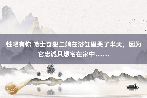 性吧有你 哈士奇犯二躺在浴缸里哭了半天，因为它忠诚只想宅在家中……
