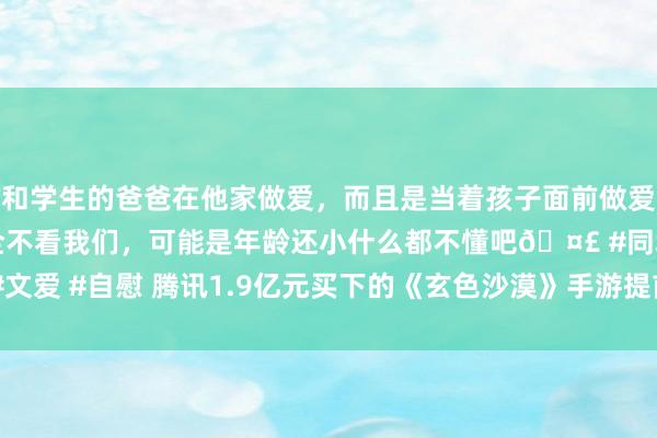 和学生的爸爸在他家做爱，而且是当着孩子面前做爱，太刺激了，孩子完全不看我们，可能是年龄还小什么都不懂吧🤣 #同城 #文爱 #自慰 腾讯1.9亿元买下的《玄色沙漠》手游提前停运，PC端刚公测1个月